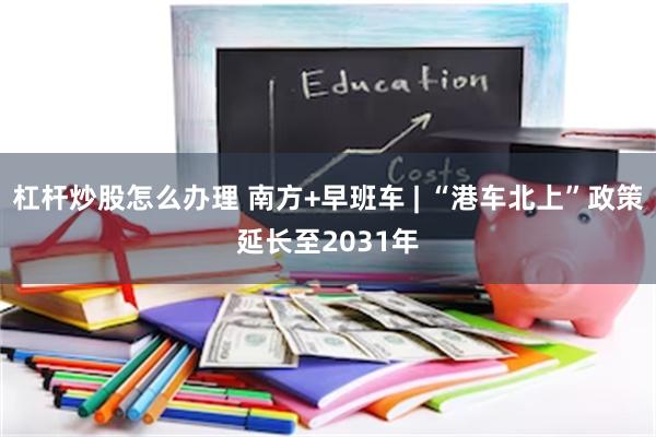 杠杆炒股怎么办理 南方+早班车 | “港车北上”政策延长至2031年