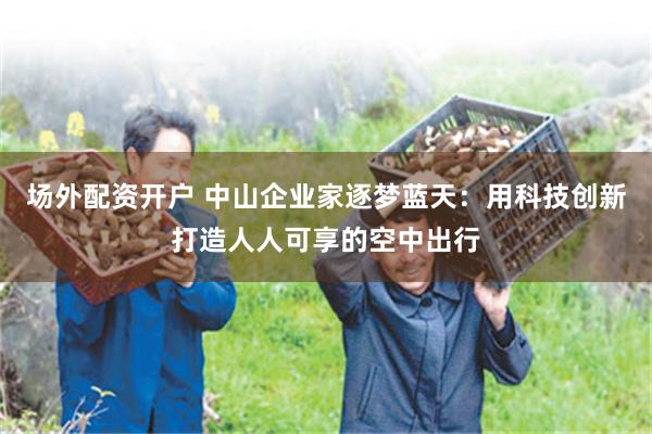 场外配资开户 中山企业家逐梦蓝天:用科技创新打造人人可享的空中出行