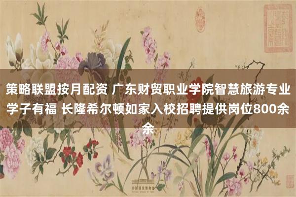 策略联盟按月配资 广东财贸职业学院智慧旅游专业学子有福 长隆希尔顿如家入校招聘提供岗位800余