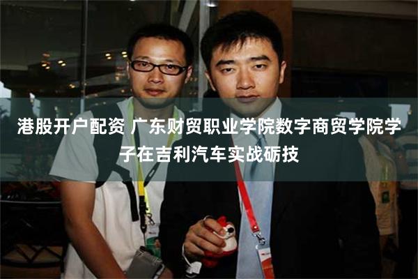 港股开户配资 广东财贸职业学院数字商贸学院学子在吉利汽车实战砺技