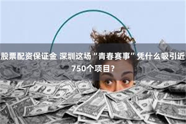 股票配资保证金 深圳这场“青春赛事”凭什么吸引近750个项目？