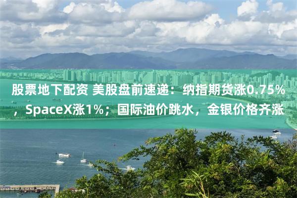 股票地下配资 美股盘前速递：纳指期货涨0.75%，SpaceX涨1%；国际油价跳水，金银价格齐涨