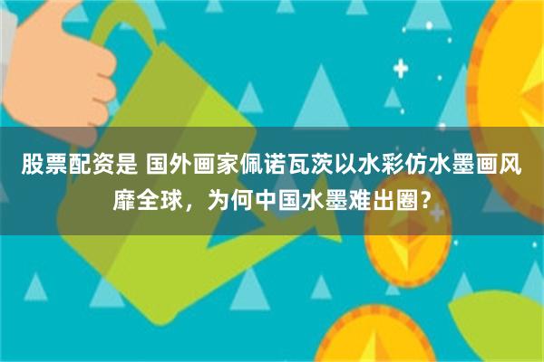 股票配资是 国外画家佩诺瓦茨以水彩仿水墨画风靡全球，为何中国水墨难出圈？