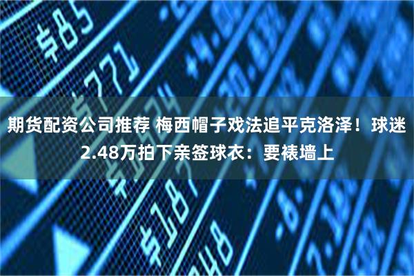期货配资公司推荐 梅西帽子戏法追平克洛泽！球迷2.48万拍下亲签球衣：要裱墙上