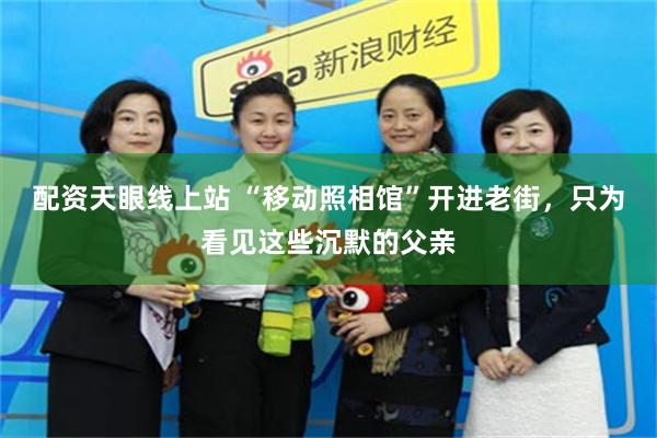 配资天眼线上站 “移动照相馆”开进老街，只为看见这些沉默的父亲