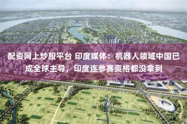 配资网上炒股平台 印度媒体：机器人领域中国已成全球主导，印度连参赛资格都没拿到