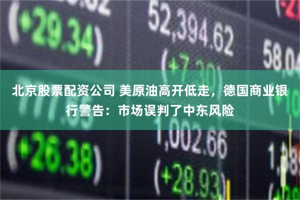 北京股票配资公司 美原油高开低走,德国商业银行警告:市场误判了中东风险