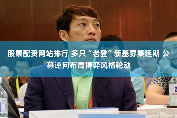 股票配资网站排行 多只“老登”新基募集延期 公募逆向布局博弈风格轮动