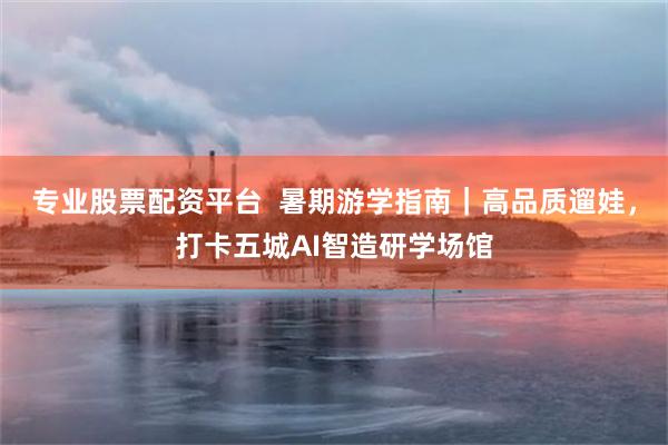 专业股票配资平台  暑期游学指南｜高品质遛娃，打卡五城AI智造研学场馆