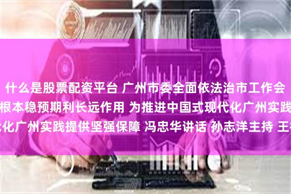 什么是股票配资平台 广州市委全面依法治市工作会议召开 充分发挥法治固根本稳预期利长远作用 为推进中国式现代化广州实践提供坚强保障 冯忠华讲话 孙志洋主持 王衍诗李贻伟出席