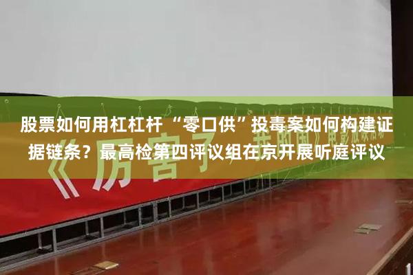 股票如何用杠杠杆 “零口供”投毒案如何构建证据链条？最高检第四评议组在京开展听庭评议