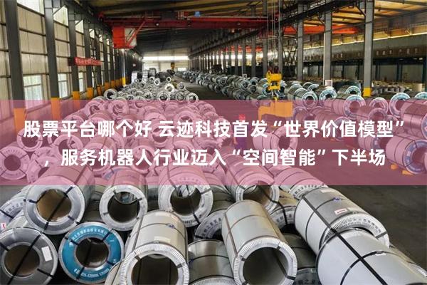 股票平台哪个好 云迹科技首发“世界价值模型”，服务机器人行业迈入“空间智能”下半场