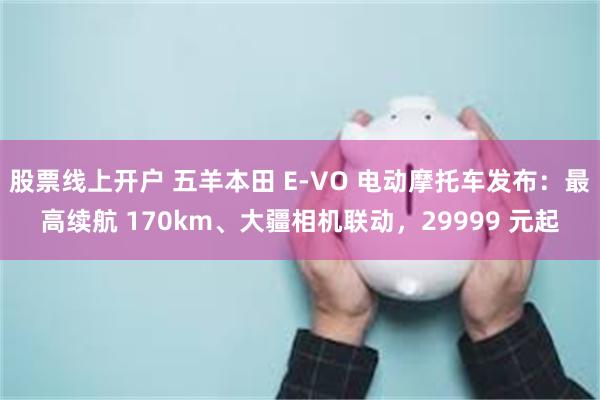 股票线上开户 五羊本田 E-VO 电动摩托车发布：最高续航 170km、大疆相机联动，29999 元起