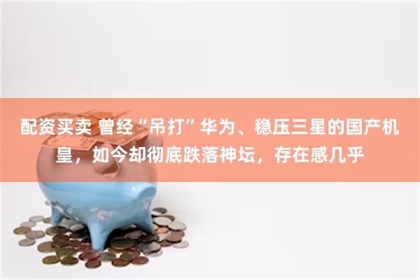 配资买卖 曾经“吊打”华为、稳压三星的国产机皇，如今却彻底跌落神坛，存在感几乎