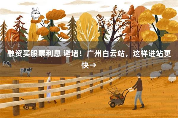 融资买股票利息 避堵！广州白云站，这样进站更快→