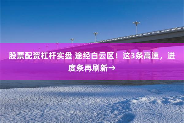 股票配资杠杆实盘 途经白云区!这3条高速,进度条再刷新→