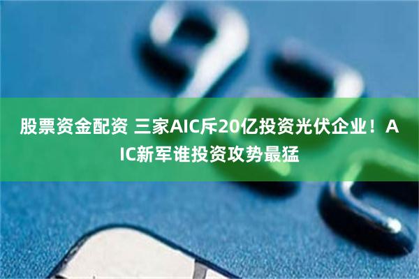股票资金配资 三家AIC斥20亿投资光伏企业！AIC新军谁投资攻势最猛
