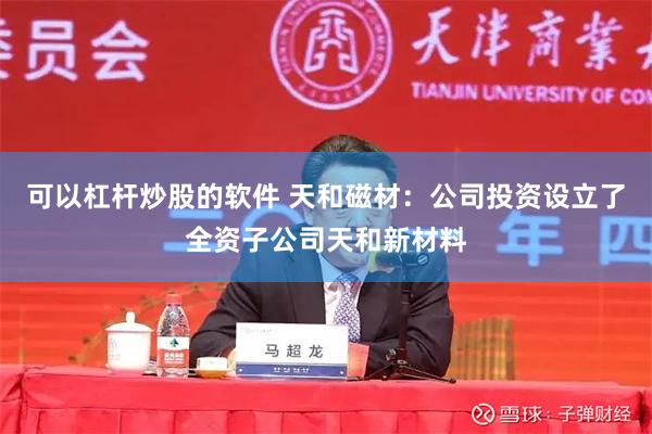 可以杠杆炒股的软件 天和磁材:公司投资设立了全资子公司天和新材料