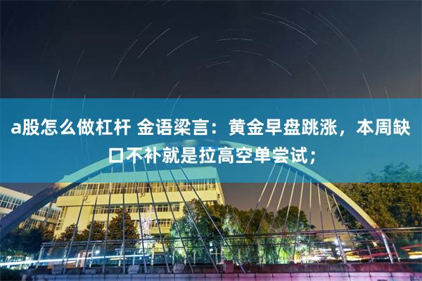 a股怎么做杠杆 金语梁言：黄金早盘跳涨，本周缺口不补就是拉高空单尝试；