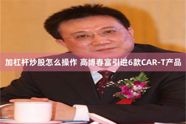 加杠杆炒股怎么操作 高博春富引进6款CAR-T产品