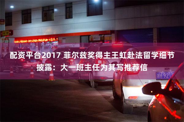 配资平台2017 菲尔兹奖得主王虹赴法留学细节披露：大一班主任为其写推荐信