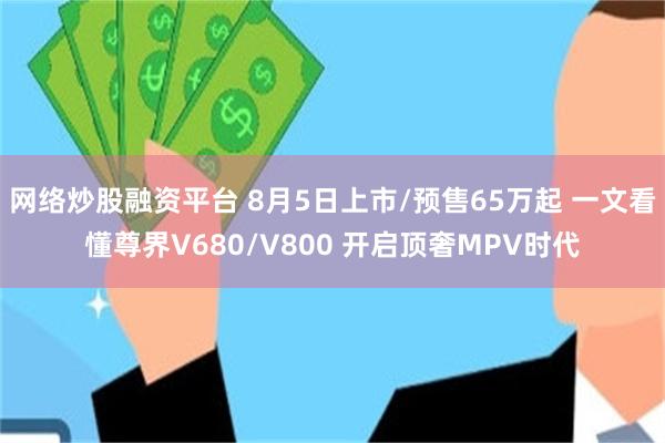 网络炒股融资平台 8月5日上市/预售65万起 一文看懂尊界V680/V800 开启顶奢MPV时代