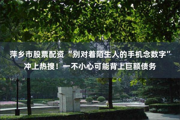 萍乡市股票配资 “别对着陌生人的手机念数字”冲上热搜！一不小心可能背上巨额债务