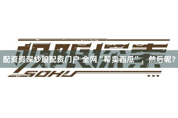 配资资深炒股配资门户 全网“帮卖西瓜”，然后呢？