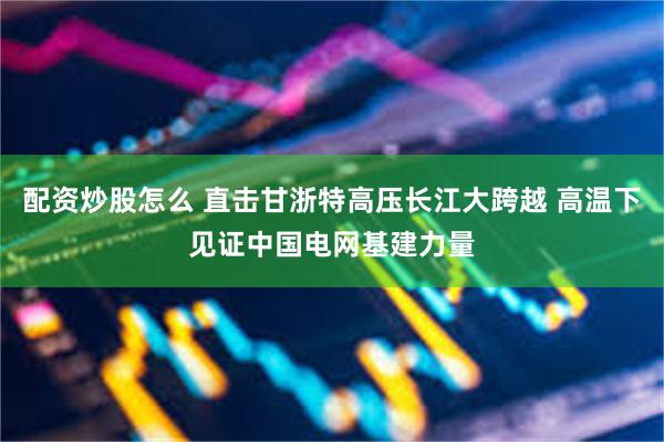 配资炒股怎么 直击甘浙特高压长江大跨越 高温下见证中国电网基建力量