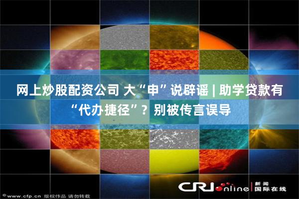 网上炒股配资公司 大“申”说辟谣 | 助学贷款有“代办捷径”？别被传言误导