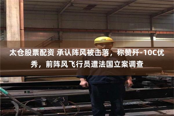 太仓股票配资 承认阵风被击落，称赞歼-10C优秀，前阵风飞行员遭法国立案调查
