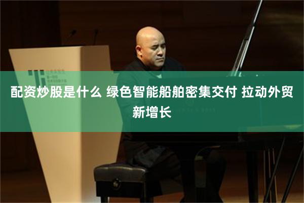 配资炒股是什么 绿色智能船舶密集交付 拉动外贸新增长