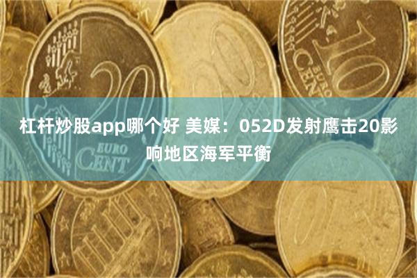 杠杆炒股app哪个好 美媒：052D发射鹰击20影响地区海军平衡