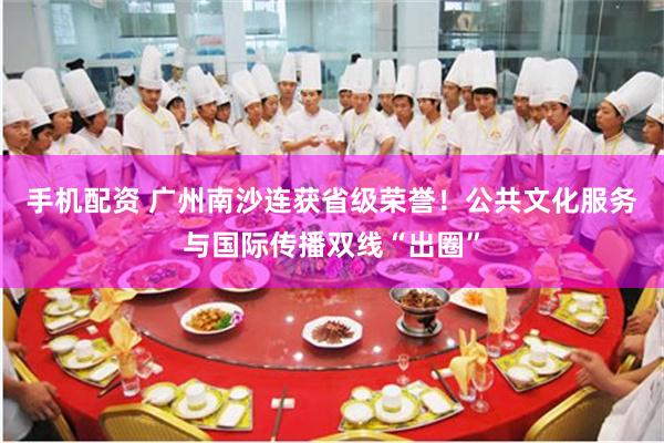 手机配资 广州南沙连获省级荣誉！公共文化服务与国际传播双线“出圈”