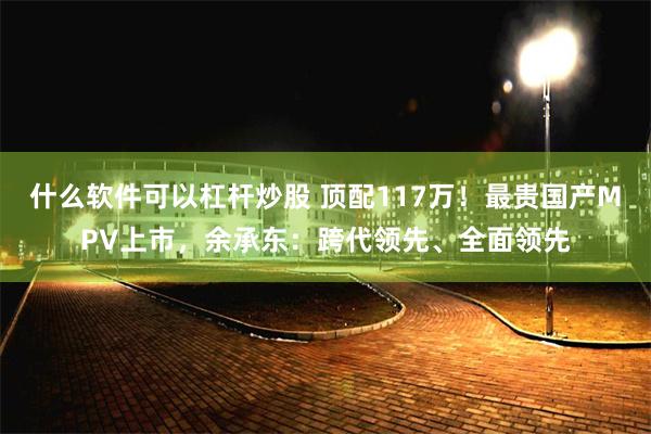 什么软件可以杠杆炒股 顶配117万！最贵国产MPV上市，余承东：跨代领先、全面领先