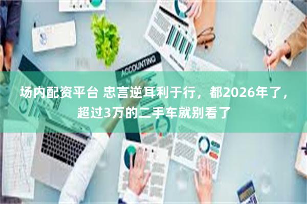 场内配资平台 忠言逆耳利于行，都2026年了，超过3万的二手车就别看了