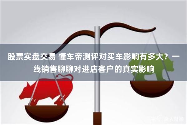 股票实盘交易 懂车帝测评对买车影响有多大？一线销售聊聊对进店客户的真实影响