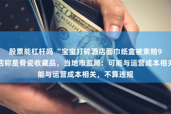 股票能杠杆吗 “宝宝打碎酒店面巾纸盒被索赔924元”，酒店称是骨瓷收藏品，当地市监局：可能与运营成本相关，不算违规