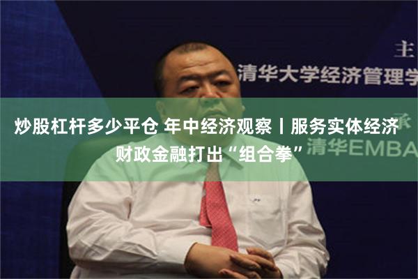 炒股杠杆多少平仓 年中经济观察丨服务实体经济 财政金融打出“组合拳”
