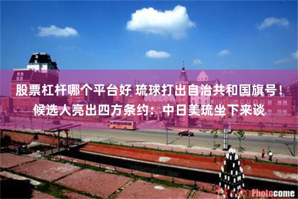 股票杠杆哪个平台好 琉球打出自治共和国旗号！候选人亮出四方条约：中日美琉坐下来谈