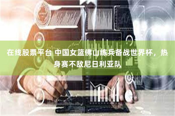 在线股票平台 中国女篮佛山练兵备战世界杯，热身赛不敌尼日利亚队