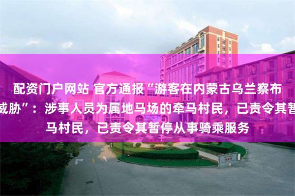 配资门户网站 官方通报“游客在内蒙古乌兰察布遭马场老板辱骂威胁”：涉事人员为属地马场的牵马村民，已责令其暂停从事骑乘服务
