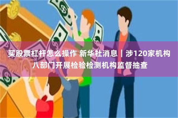买股票杠杆怎么操作 新华社消息｜涉120家机构 八部门开展检验检测机构监督抽查