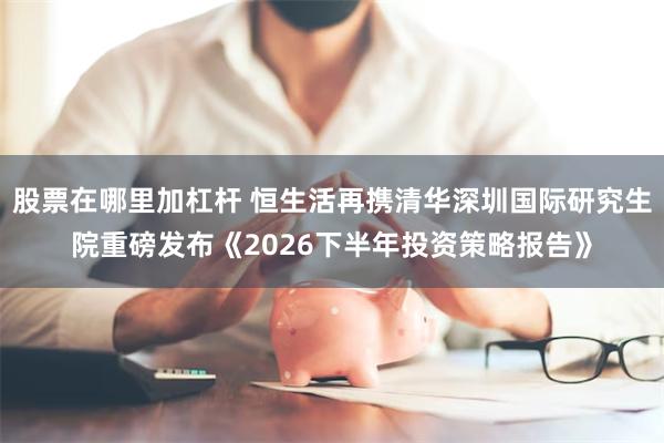 股票在哪里加杠杆 恒生活再携清华深圳国际研究生院重磅发布《2026下半年投资策略报告》