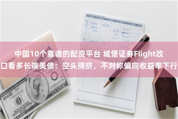 中国10个靠谱的配资平台 城堡证券Flight改口看多长端美债：空头拥挤，不对称偏向收益率下行