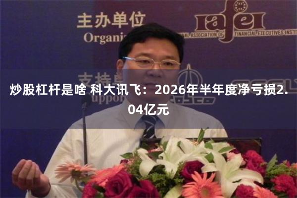 炒股杠杆是啥 科大讯飞：2026年半年度净亏损2.04亿元