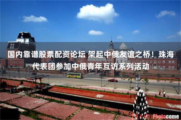 国内靠谱股票配资论坛 架起中俄友谊之桥！珠海代表团参加中俄青年互访系列活动