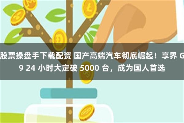 股票操盘手下载配资 国产高端汽车彻底崛起！享界 G9 24 小时大定破 5000 台，成为国人首选