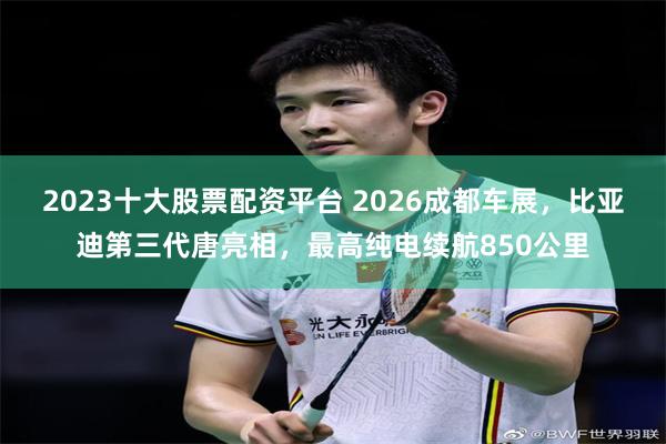 2023十大股票配资平台 2026成都车展，比亚迪第三代唐亮相，最高纯电续航850公里