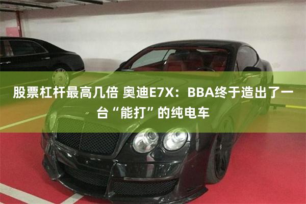 股票杠杆最高几倍 奥迪E7X：BBA终于造出了一台“能打”的纯电车